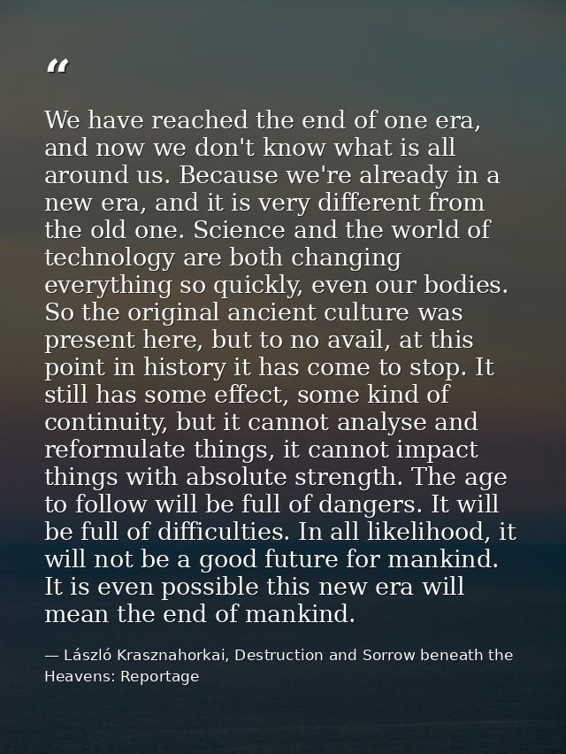 We have reached the end of one era, and now we don't know what is all around us. Because we're already in a new era, and — László Krasznahorkai, Destruction and Sorrow beneath the Heavens: Reportage