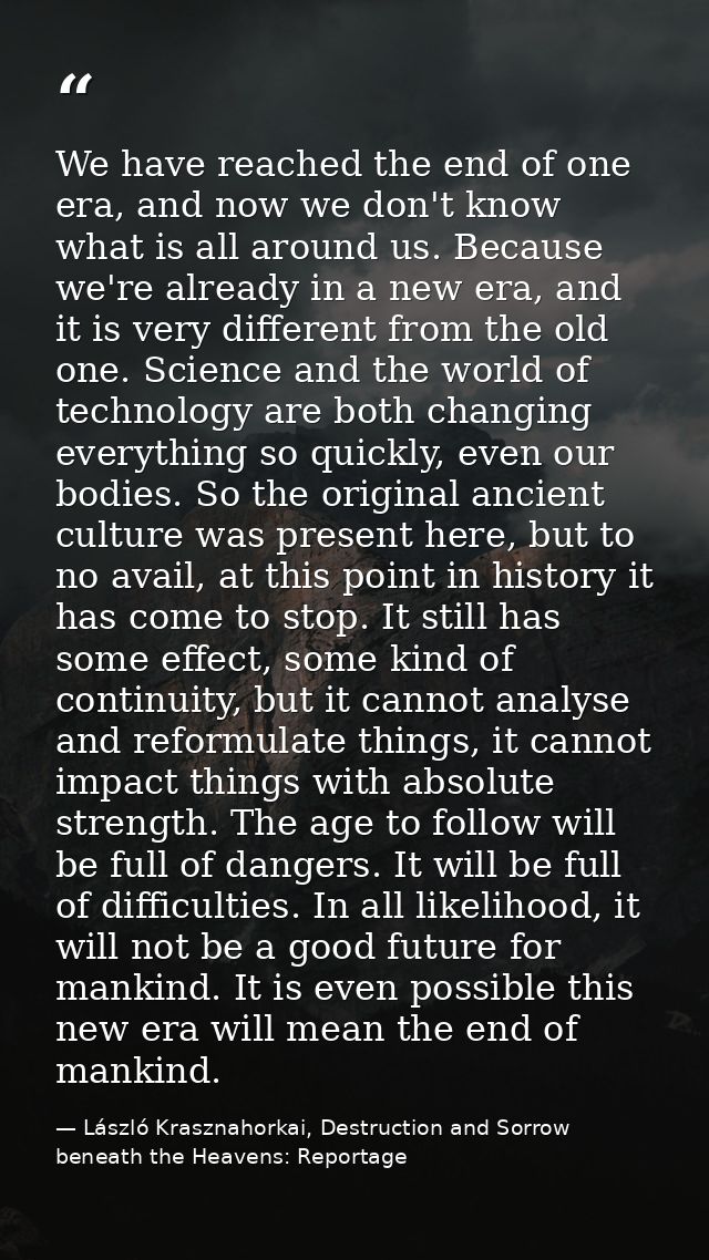 We have reached the end of one era, and now we don't know what is all around us. Because we're already in a new era, and — László Krasznahorkai, Destruction and Sorrow beneath the Heavens: Reportage