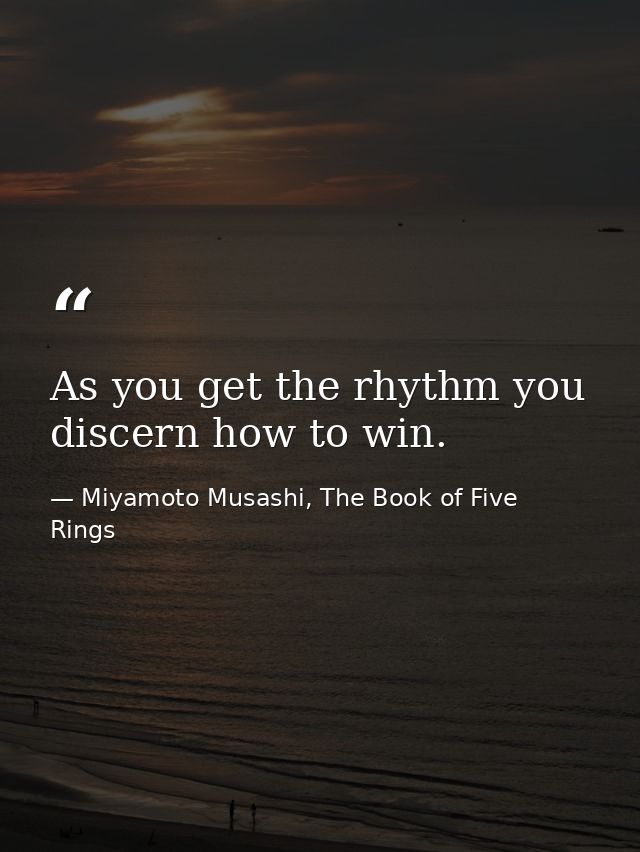 As you get the rhythm you discern how to win. — Miyamoto Musashi, The Book of Five Rings