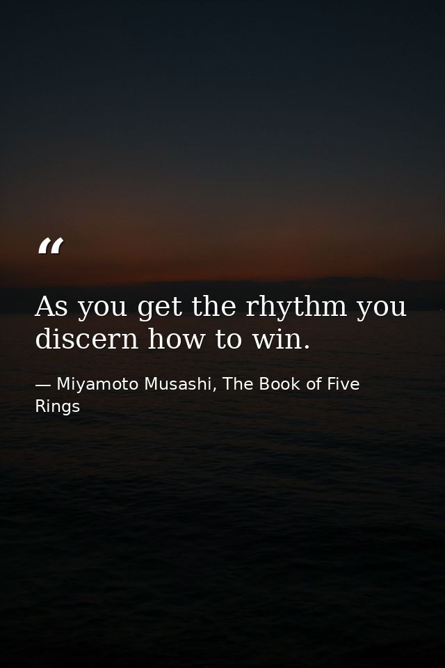As you get the rhythm you discern how to win. — Miyamoto Musashi, The Book of Five Rings