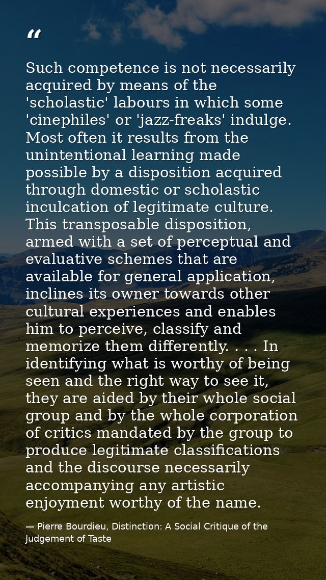 Such competence is not necessarily acquired by means of the 'scholastic' labours in which some 'cinephiles' or 'jazz-fre — Pierre Bourdieu, Distinction: A Social Critique of the Judgement of Taste