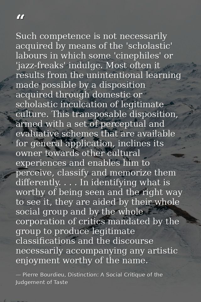 Such competence is not necessarily acquired by means of the 'scholastic' labours in which some 'cinephiles' or 'jazz-fre — Pierre Bourdieu, Distinction: A Social Critique of the Judgement of Taste