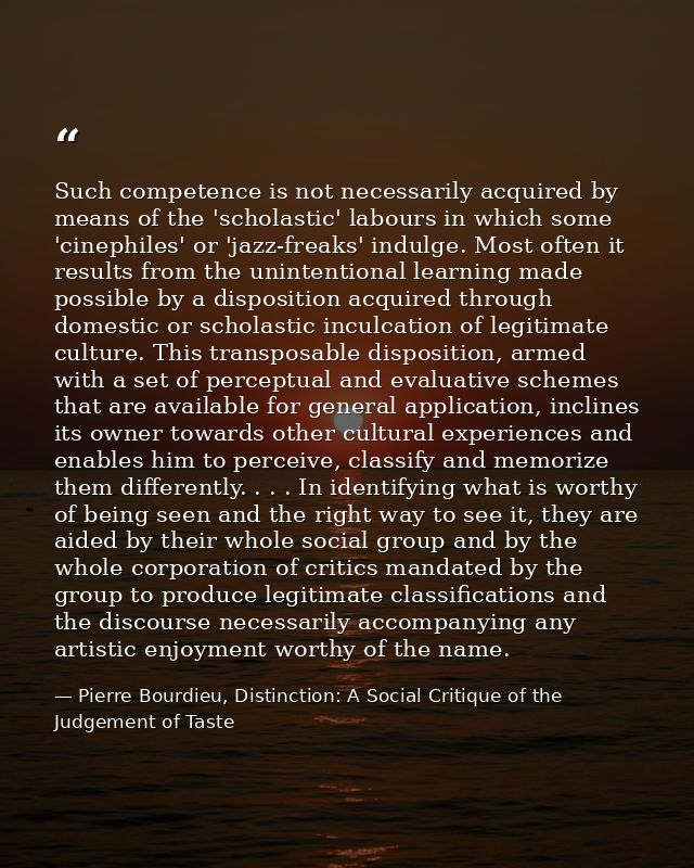 Such competence is not necessarily acquired by means of the 'scholastic' labours in which some 'cinephiles' or 'jazz-fre — Pierre Bourdieu, Distinction: A Social Critique of the Judgement of Taste