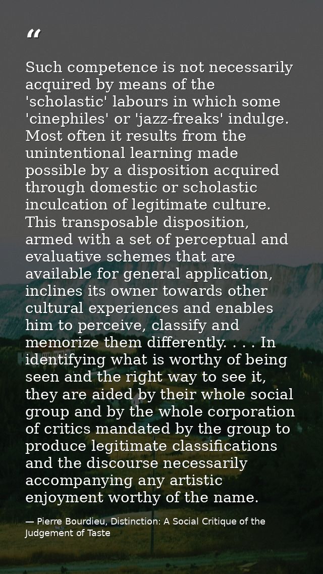 Such competence is not necessarily acquired by means of the 'scholastic' labours in which some 'cinephiles' or 'jazz-fre — Pierre Bourdieu, Distinction: A Social Critique of the Judgement of Taste