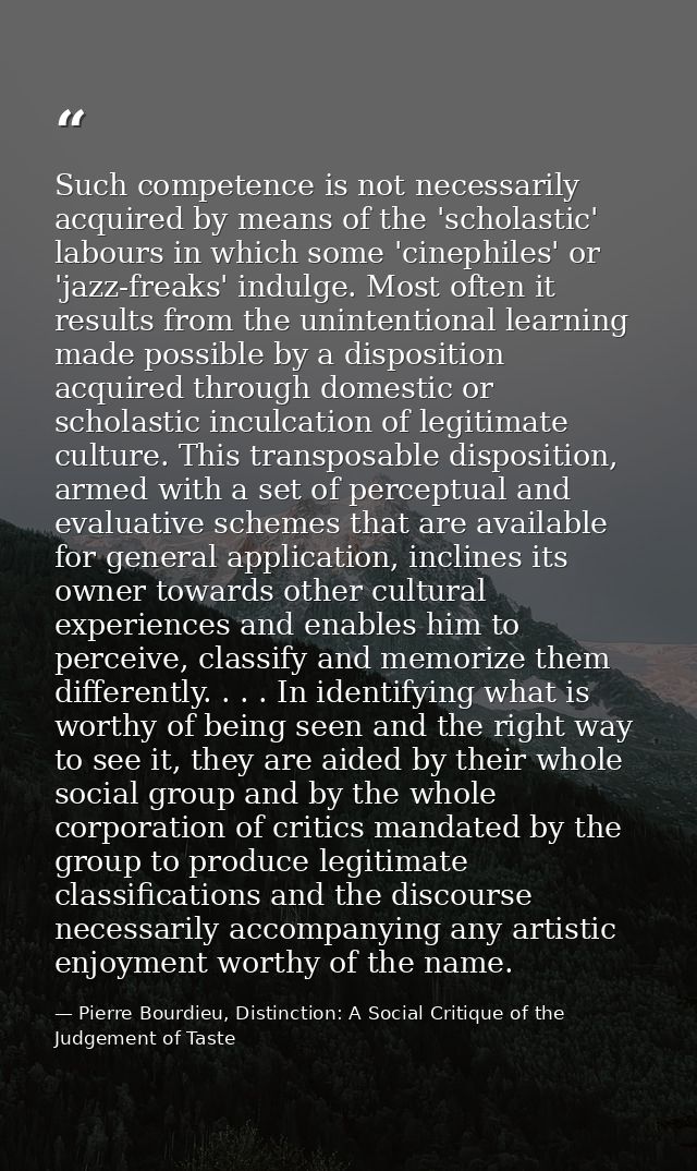 Such competence is not necessarily acquired by means of the 'scholastic' labours in which some 'cinephiles' or 'jazz-fre — Pierre Bourdieu, Distinction: A Social Critique of the Judgement of Taste
