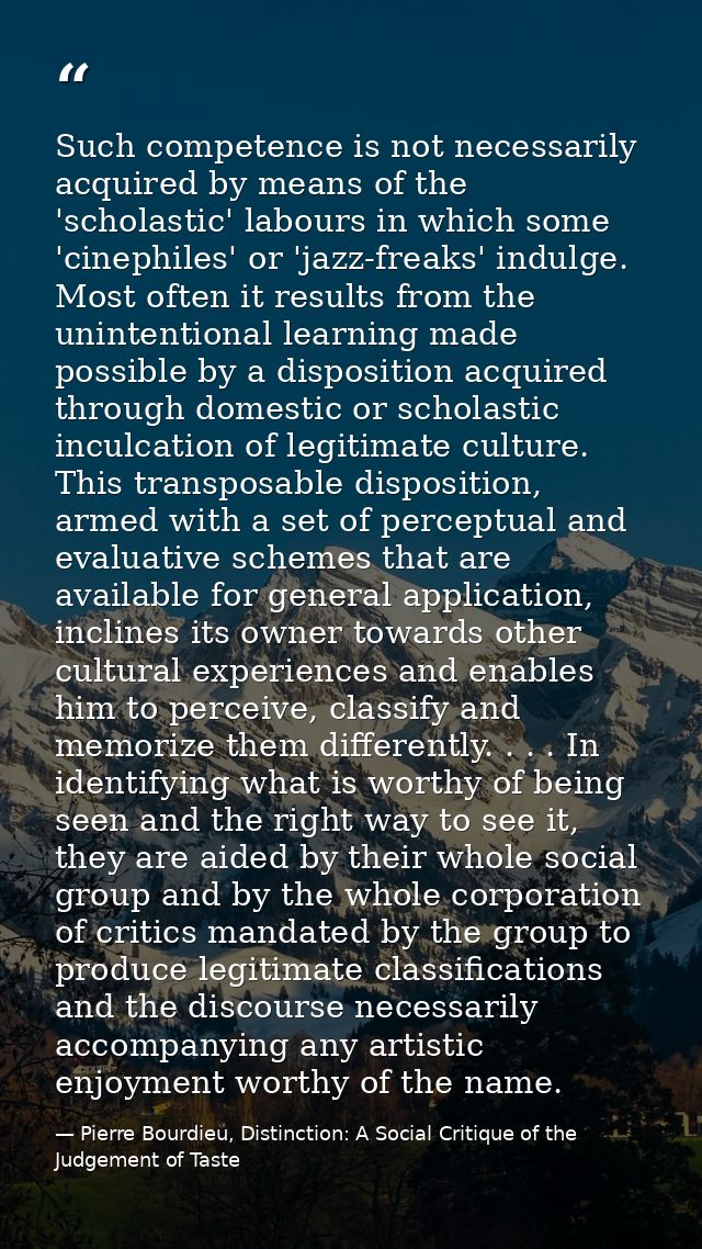 Such competence is not necessarily acquired by means of the 'scholastic' labours in which some 'cinephiles' or 'jazz-fre — Pierre Bourdieu, Distinction: A Social Critique of the Judgement of Taste