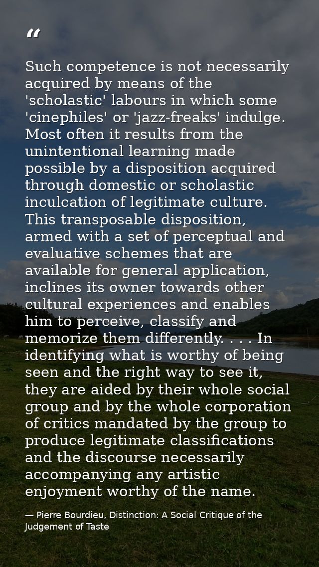 Such competence is not necessarily acquired by means of the 'scholastic' labours in which some 'cinephiles' or 'jazz-fre — Pierre Bourdieu, Distinction: A Social Critique of the Judgement of Taste