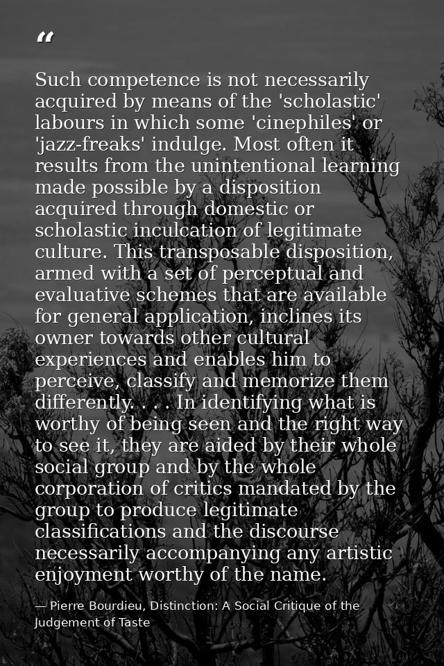 Such competence is not necessarily acquired by means of the 'scholastic' labours in which some 'cinephiles' or 'jazz-fre — Pierre Bourdieu, Distinction: A Social Critique of the Judgement of Taste