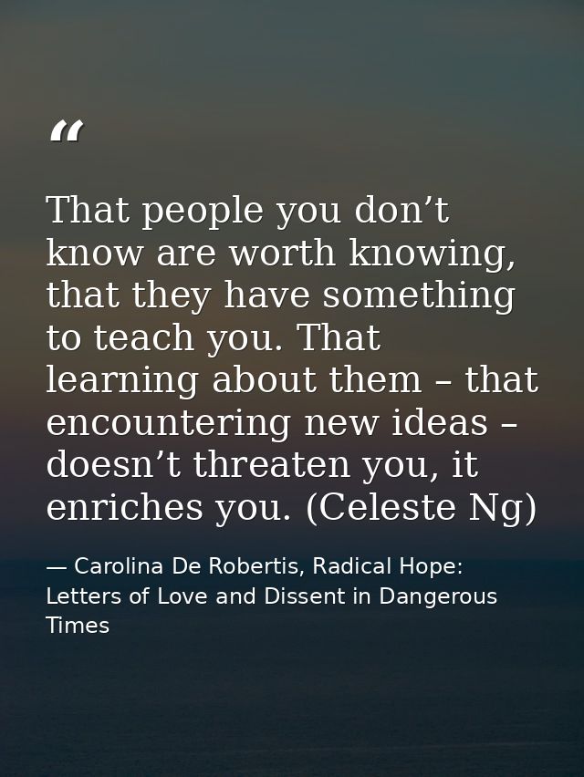 That people you don’t know are worth knowing, that they have something to teach you. That learning about them – that enc — Carolina De Robertis, Radical Hope: Letters of Love and Dissent in Dangerous Times