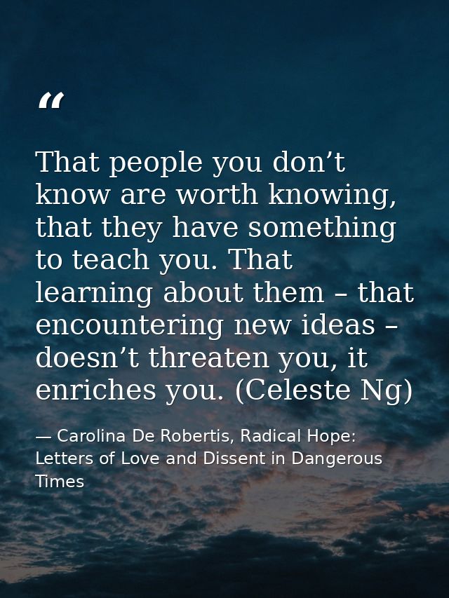 That people you don’t know are worth knowing, that they have something to teach you. That learning about them – that enc — Carolina De Robertis, Radical Hope: Letters of Love and Dissent in Dangerous Times