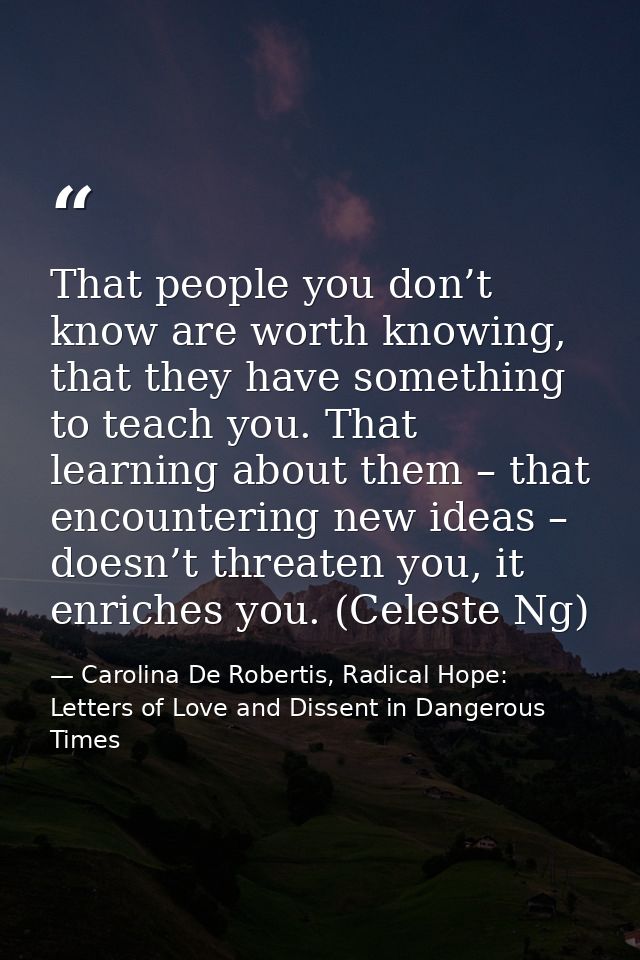 That people you don’t know are worth knowing, that they have something to teach you. That learning about them – that enc — Carolina De Robertis, Radical Hope: Letters of Love and Dissent in Dangerous Times