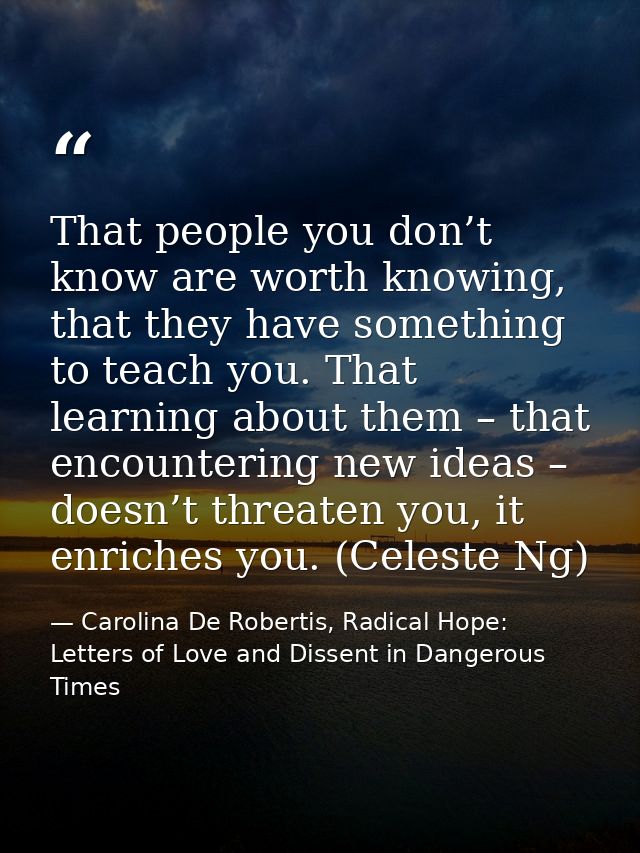 That people you don’t know are worth knowing, that they have something to teach you. That learning about them – that enc — Carolina De Robertis, Radical Hope: Letters of Love and Dissent in Dangerous Times