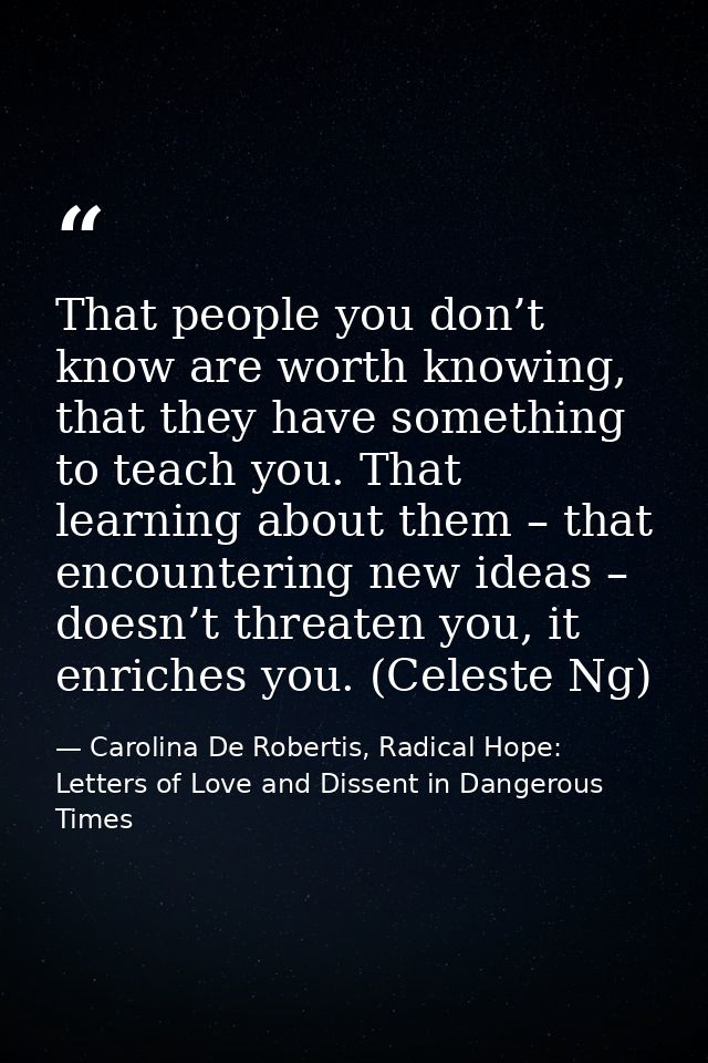 That people you don’t know are worth knowing, that they have something to teach you. That learning about them – that enc — Carolina De Robertis, Radical Hope: Letters of Love and Dissent in Dangerous Times