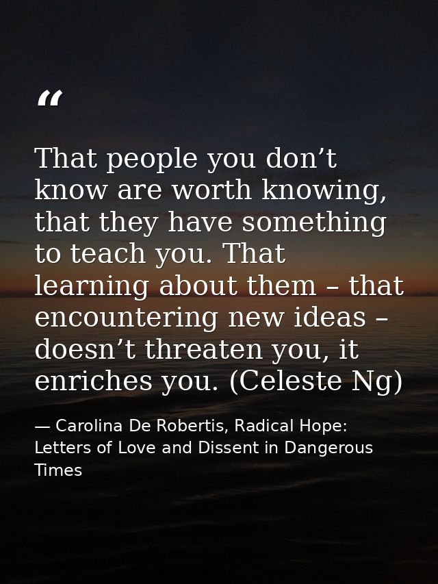 That people you don’t know are worth knowing, that they have something to teach you. That learning about them – that enc — Carolina De Robertis, Radical Hope: Letters of Love and Dissent in Dangerous Times