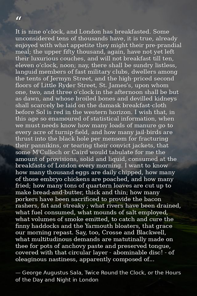 It is nine o'clock, and London has breakfasted. Some unconsidered tens of thousands have, it is true, already enjoyed wi — George Augustus Sala, Twice Round the Clock, or the Hours of the Day and Night in London