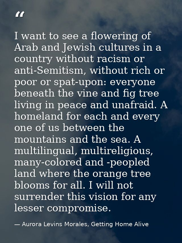 I want to see a flowering of Arab and Jewish cultures in a country without racism or anti-Semitism, without rich or poor — Aurora Levins Morales, Getting Home Alive