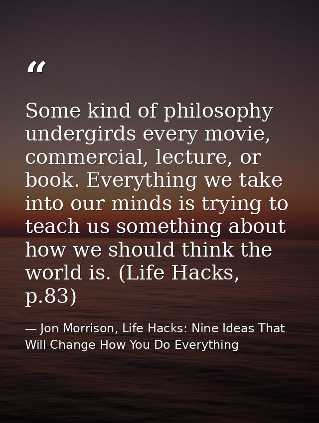 Some kind of philosophy undergirds every movie, commercial, lecture, or book. Everything we take into our minds is tryin — Jon Morrison, Life Hacks: Nine Ideas That Will Change How You Do Everything