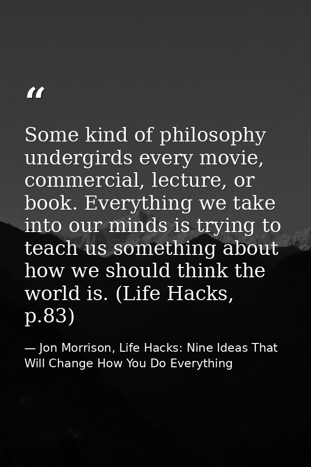 Some kind of philosophy undergirds every movie, commercial, lecture, or book. Everything we take into our minds is tryin — Jon Morrison, Life Hacks: Nine Ideas That Will Change How You Do Everything