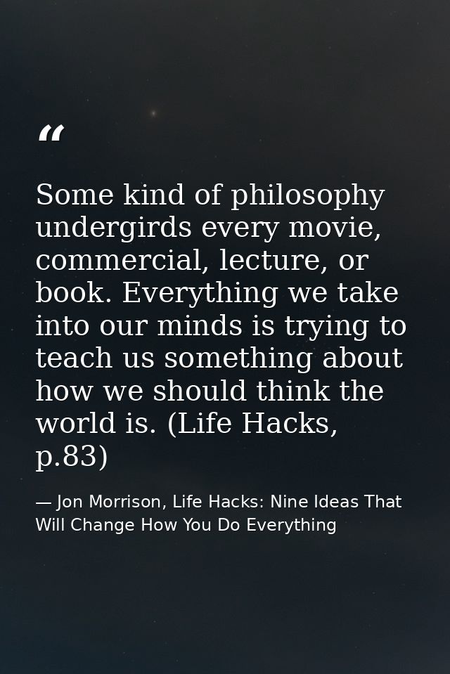 Some kind of philosophy undergirds every movie, commercial, lecture, or book. Everything we take into our minds is tryin — Jon Morrison, Life Hacks: Nine Ideas That Will Change How You Do Everything