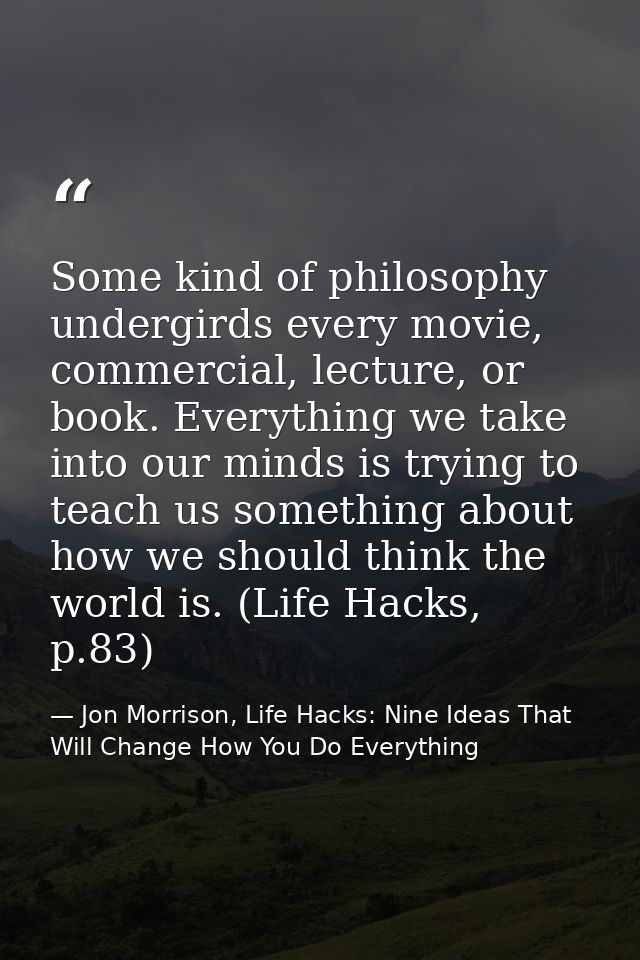 Some kind of philosophy undergirds every movie, commercial, lecture, or book. Everything we take into our minds is tryin — Jon Morrison, Life Hacks: Nine Ideas That Will Change How You Do Everything