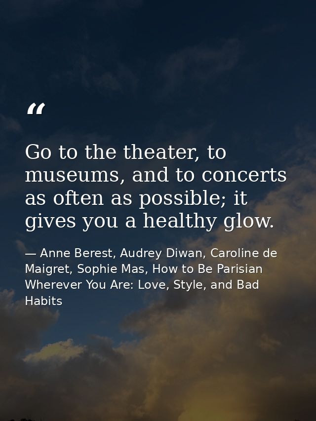 Go to the theater, to museums, and to concerts as often as possible; it gives you a healthy glow. — Anne Berest, Audrey Diwan, Caroline de Maigret, Sophie Mas, How to Be Parisian Wherever You Are: Love, Style, and Bad Habits