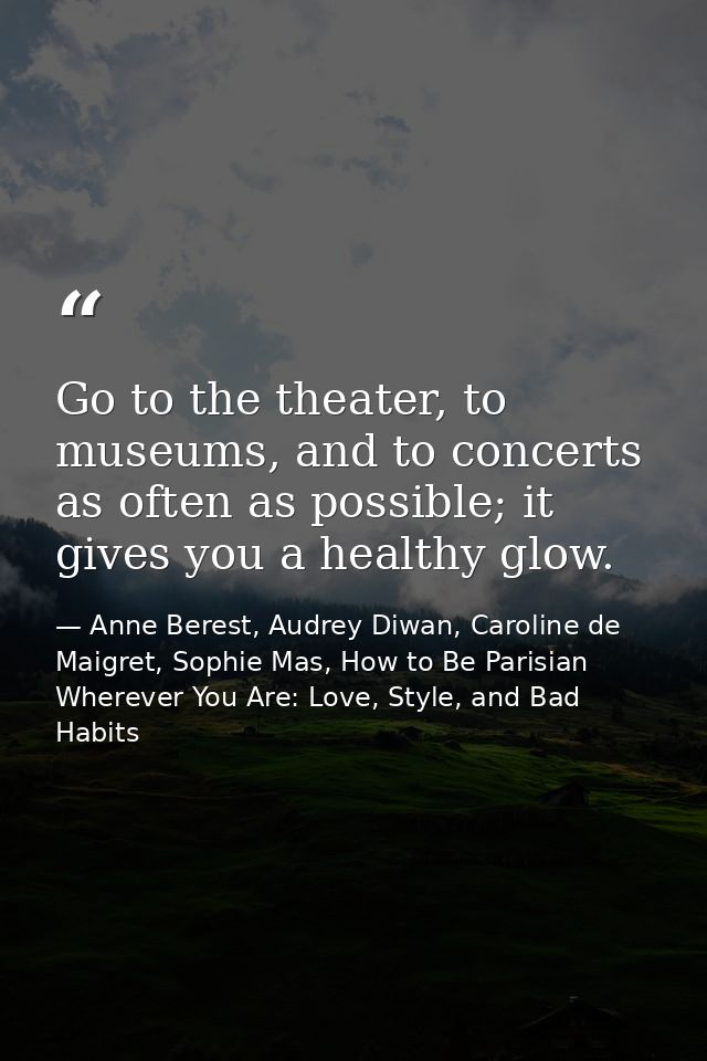 Go to the theater, to museums, and to concerts as often as possible; it gives you a healthy glow. — Anne Berest, Audrey Diwan, Caroline de Maigret, Sophie Mas, How to Be Parisian Wherever You Are: Love, Style, and Bad Habits