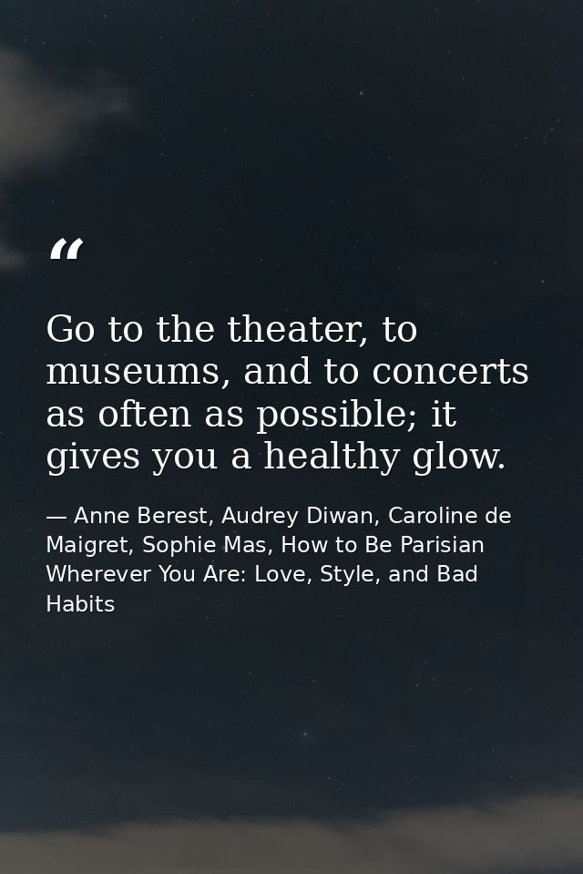 Go to the theater, to museums, and to concerts as often as possible; it gives you a healthy glow. — Anne Berest, Audrey Diwan, Caroline de Maigret, Sophie Mas, How to Be Parisian Wherever You Are: Love, Style, and Bad Habits
