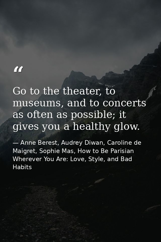 Go to the theater, to museums, and to concerts as often as possible; it gives you a healthy glow. — Anne Berest, Audrey Diwan, Caroline de Maigret, Sophie Mas, How to Be Parisian Wherever You Are: Love, Style, and Bad Habits