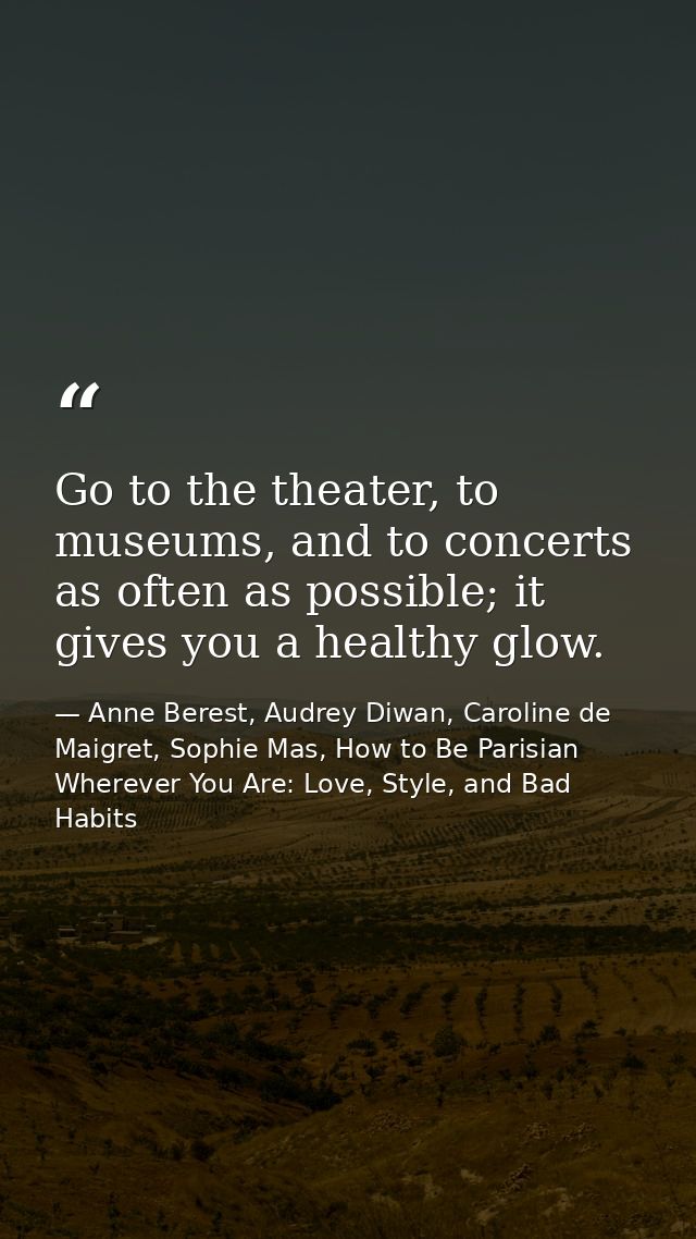 Go to the theater, to museums, and to concerts as often as possible; it gives you a healthy glow. — Anne Berest, Audrey Diwan, Caroline de Maigret, Sophie Mas, How to Be Parisian Wherever You Are: Love, Style, and Bad Habits
