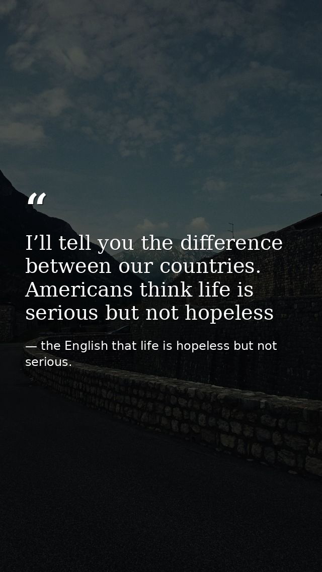 I’ll tell you the difference between our countries. Americans think life is serious but not hopeless — the English that life is hopeless but not serious.