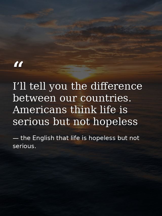 I’ll tell you the difference between our countries. Americans think life is serious but not hopeless — the English that life is hopeless but not serious.