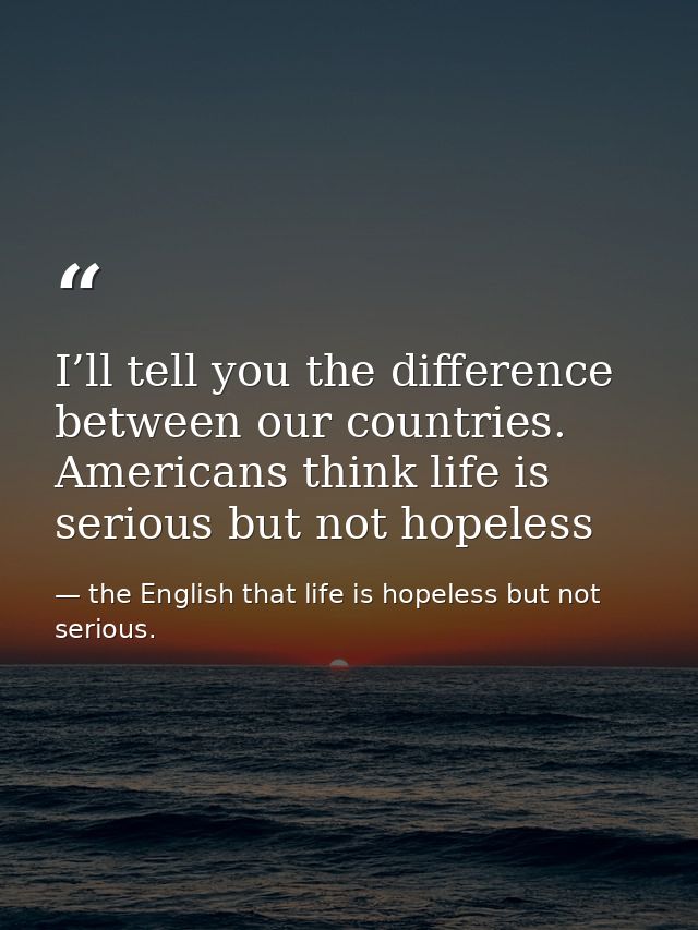 I’ll tell you the difference between our countries. Americans think life is serious but not hopeless — the English that life is hopeless but not serious.