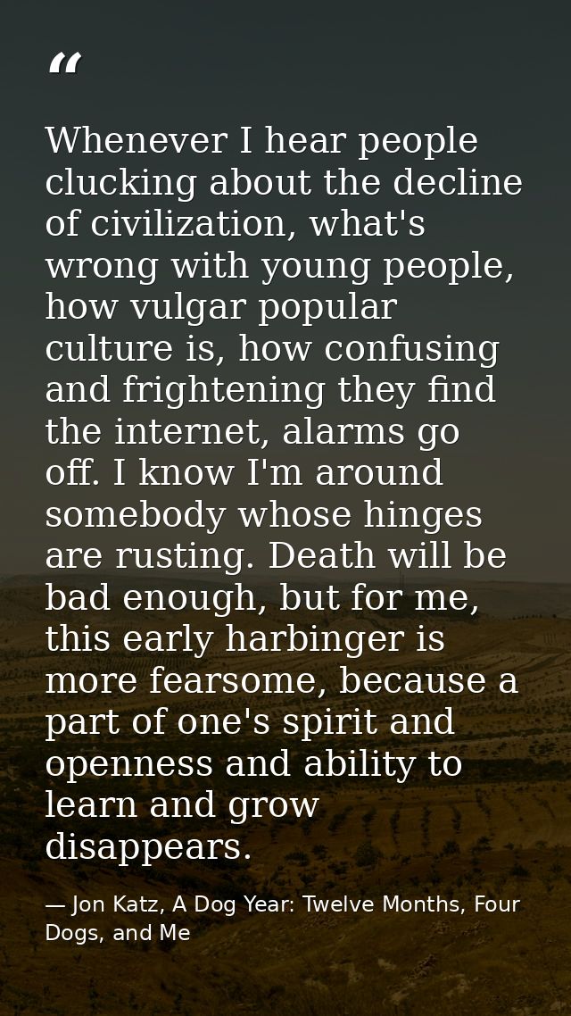 Whenever I hear people clucking about the decline of civilization, what's wrong with young people, how vulgar popular cu — Jon Katz, A Dog Year: Twelve Months, Four Dogs, and Me