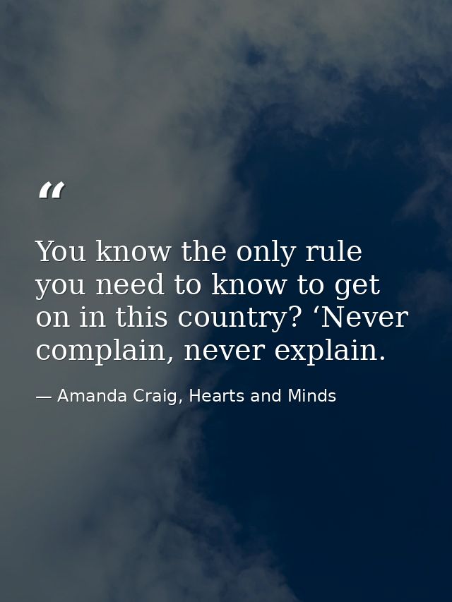 You know the only rule you need to know to get on in this country? ‘Never complain, never explain. — Amanda Craig, Hearts and Minds