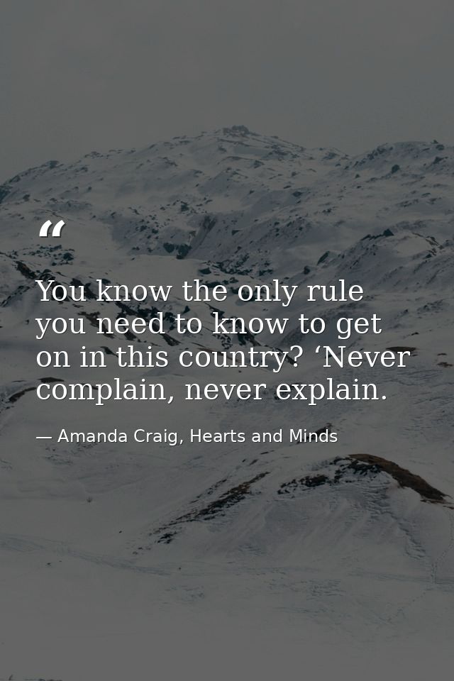 You know the only rule you need to know to get on in this country? ‘Never complain, never explain. — Amanda Craig, Hearts and Minds