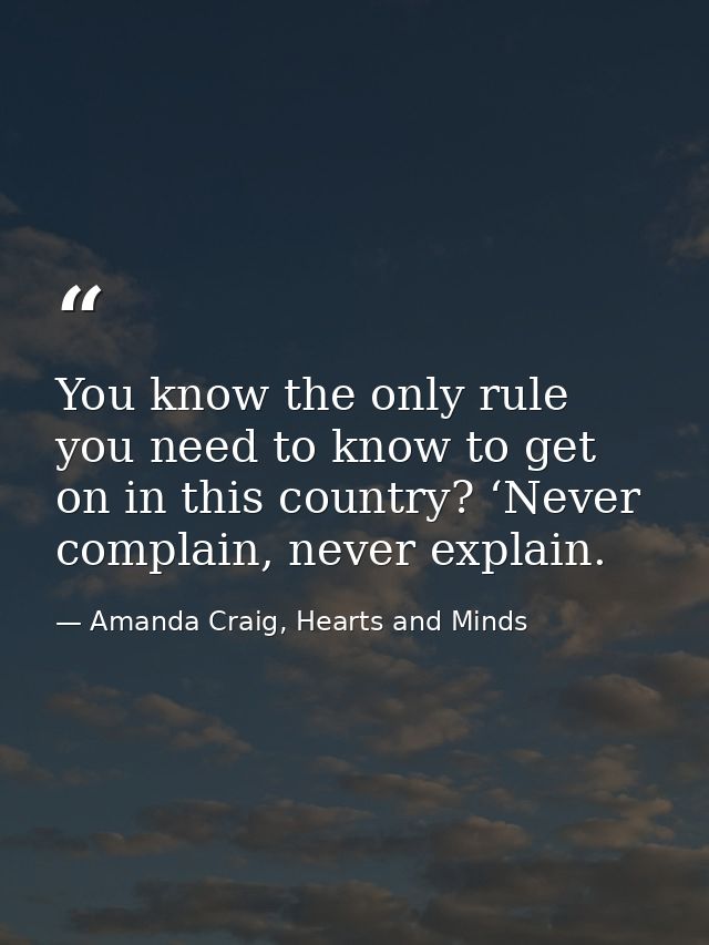 You know the only rule you need to know to get on in this country? ‘Never complain, never explain. — Amanda Craig, Hearts and Minds