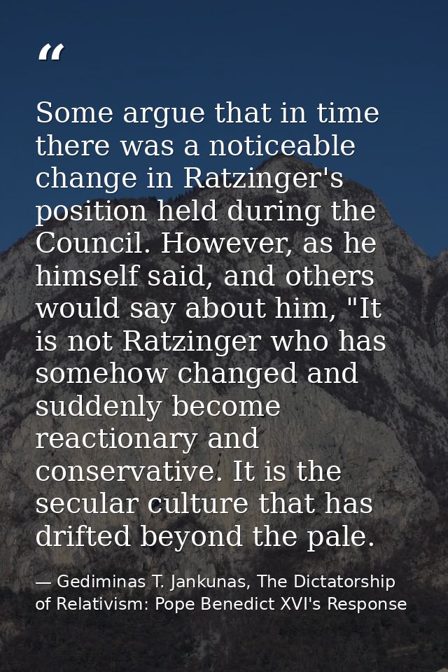 Some argue that in time there was a noticeable change in Ratzinger's position held during the Council. However, as he hi — Gediminas T. Jankunas, The Dictatorship of Relativism: Pope Benedict XVI's Response