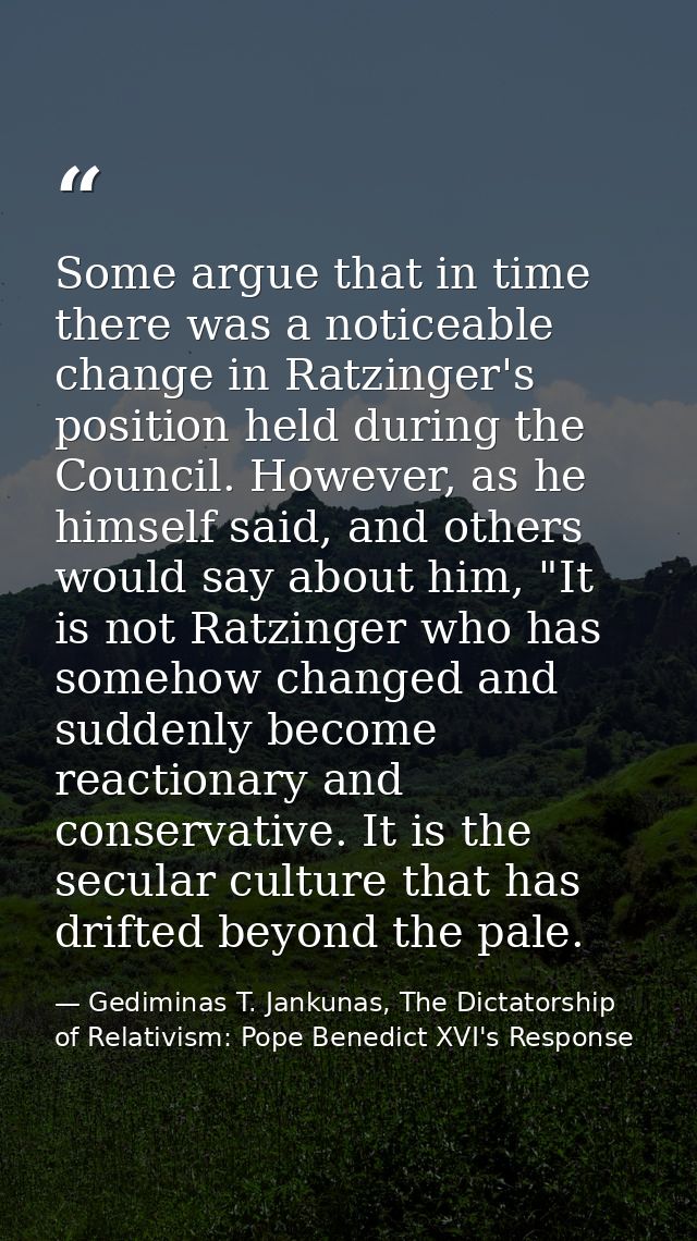 Some argue that in time there was a noticeable change in Ratzinger's position held during the Council. However, as he hi — Gediminas T. Jankunas, The Dictatorship of Relativism: Pope Benedict XVI's Response