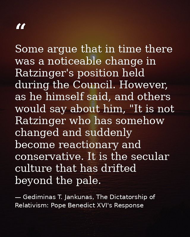 Some argue that in time there was a noticeable change in Ratzinger's position held during the Council. However, as he hi — Gediminas T. Jankunas, The Dictatorship of Relativism: Pope Benedict XVI's Response