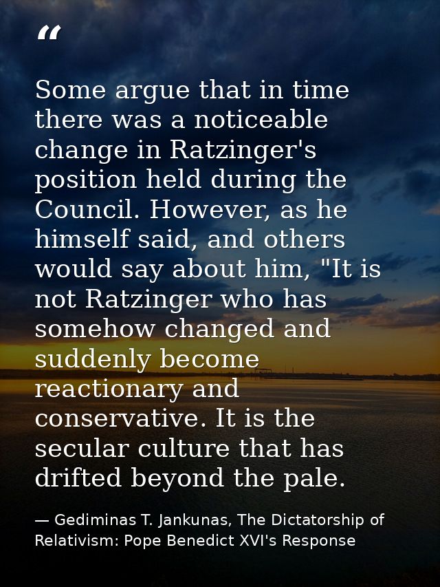 Some argue that in time there was a noticeable change in Ratzinger's position held during the Council. However, as he hi — Gediminas T. Jankunas, The Dictatorship of Relativism: Pope Benedict XVI's Response