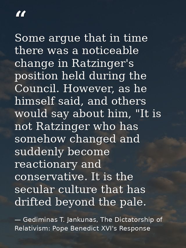 Some argue that in time there was a noticeable change in Ratzinger's position held during the Council. However, as he hi — Gediminas T. Jankunas, The Dictatorship of Relativism: Pope Benedict XVI's Response