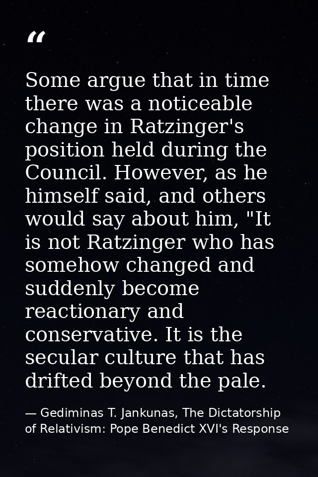 Some argue that in time there was a noticeable change in Ratzinger's position held during the Council. However, as he hi — Gediminas T. Jankunas, The Dictatorship of Relativism: Pope Benedict XVI's Response