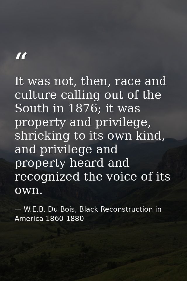 It was not, then, race and culture calling out of the South in 1876; it was property and privilege, shrieking to its own — W.E.B. Du Bois, Black Reconstruction in America 1860-1880