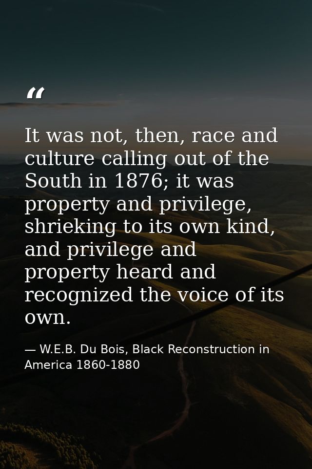It was not, then, race and culture calling out of the South in 1876; it was property and privilege, shrieking to its own — W.E.B. Du Bois, Black Reconstruction in America 1860-1880