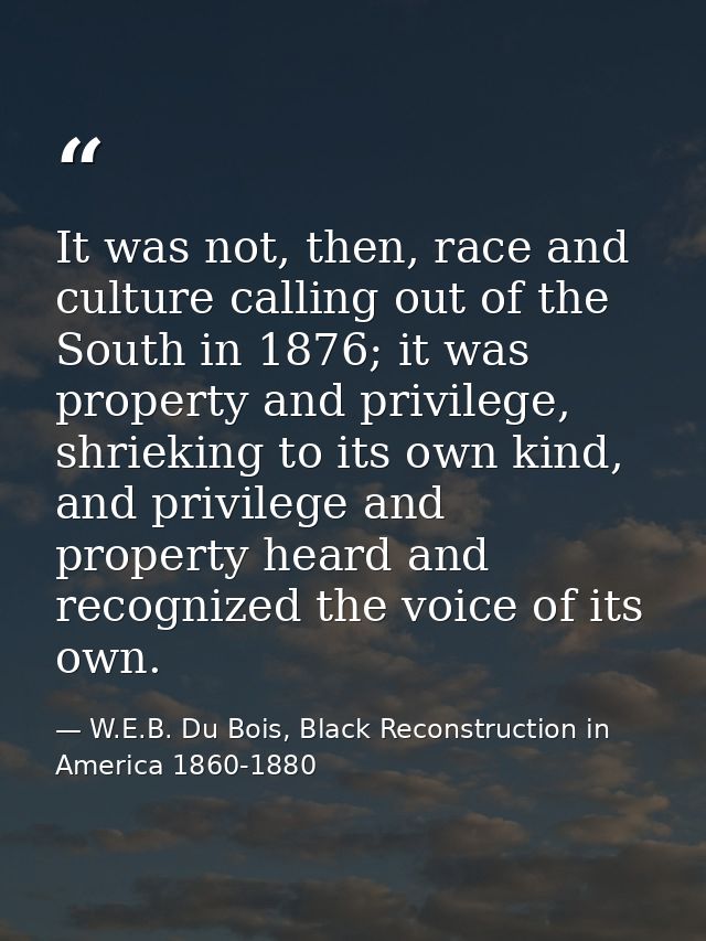 It was not, then, race and culture calling out of the South in 1876; it was property and privilege, shrieking to its own — W.E.B. Du Bois, Black Reconstruction in America 1860-1880