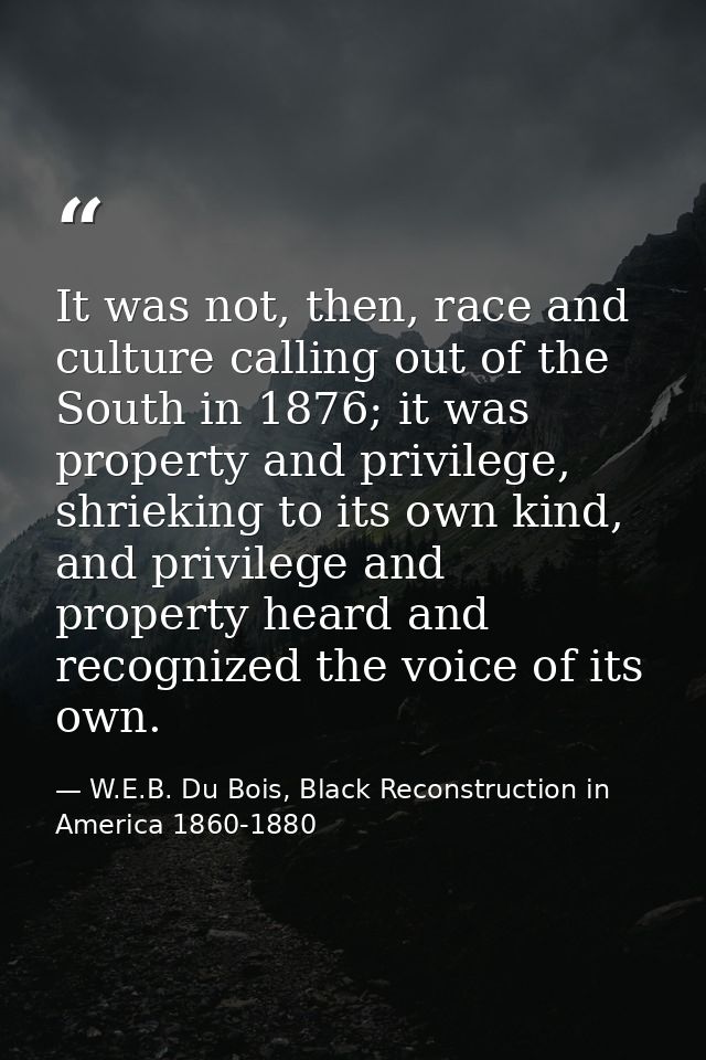 It was not, then, race and culture calling out of the South in 1876; it was property and privilege, shrieking to its own — W.E.B. Du Bois, Black Reconstruction in America 1860-1880