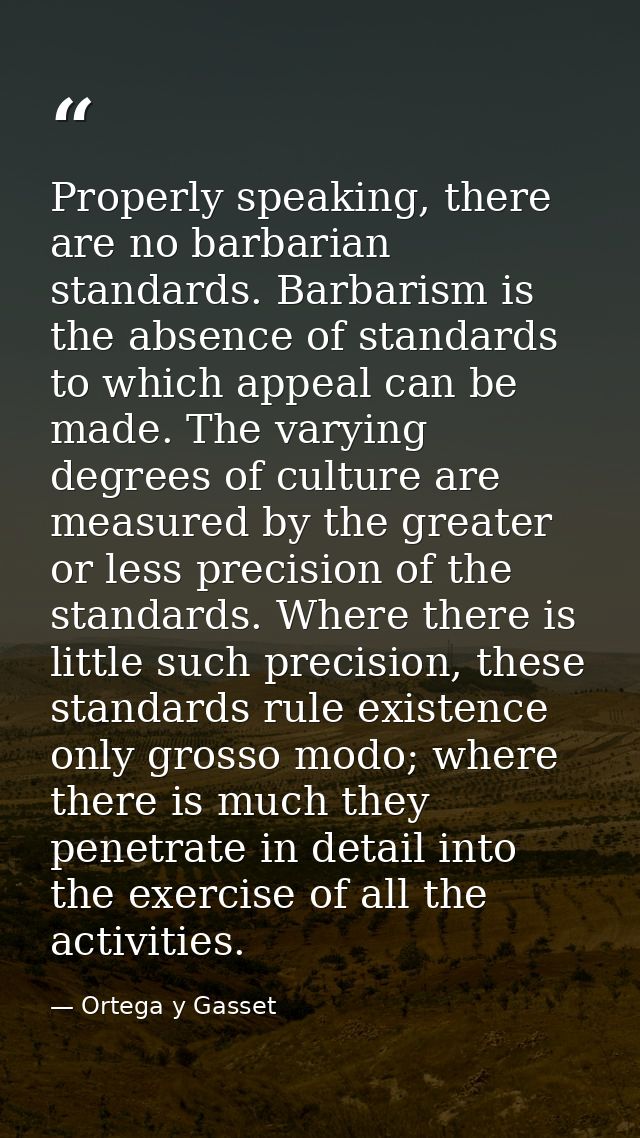 Properly speaking, there are no barbarian standards. Barbarism is the absence of standards to which appeal can be made.  — Ortega y Gasset