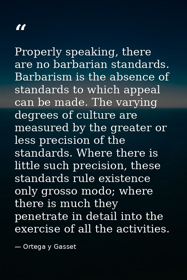 Properly speaking, there are no barbarian standards. Barbarism is the absence of standards to which appeal can be made.  — Ortega y Gasset