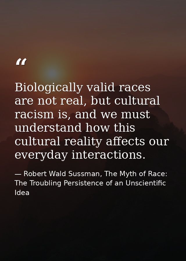 Biologically valid races are not real, but cultural racism is, and we must understand how this cultural reality affects  — Robert Wald Sussman, The Myth of Race: The Troubling Persistence of an Unscientific Idea