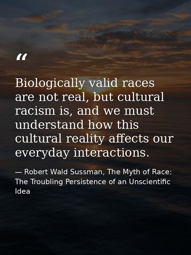 Biologically valid races are not real, but cultural racism is, and we must understand how this cultural reality affects  — Robert Wald Sussman, The Myth of Race: The Troubling Persistence of an Unscientific Idea